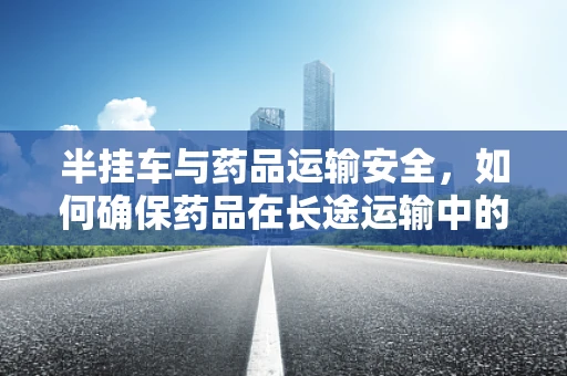 半挂车与药品运输安全，如何确保药品在长途运输中的稳定性？