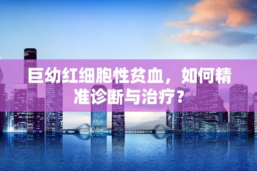 巨幼红细胞性贫血，如何精准诊断与治疗？