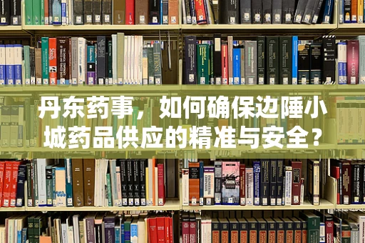 丹东药事，如何确保边陲小城药品供应的精准与安全？