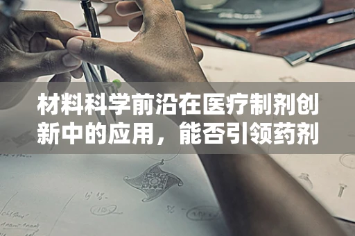 材料科学前沿在医疗制剂创新中的应用，能否引领药剂科新纪元？