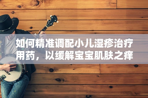 如何精准调配小儿湿疹治疗用药，以缓解宝宝肌肤之痒？