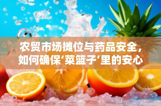 农贸市场摊位与药品安全，如何确保‘菜篮子’里的安心？
