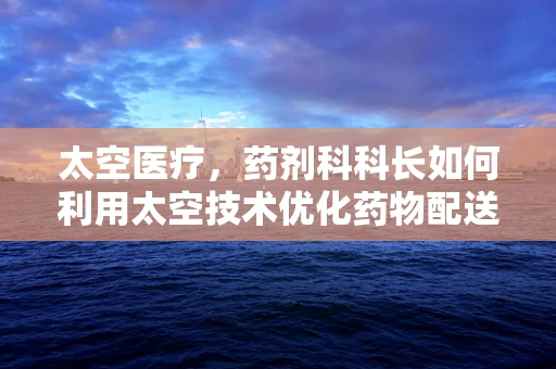 太空医疗，药剂科科长如何利用太空技术优化药物配送？
