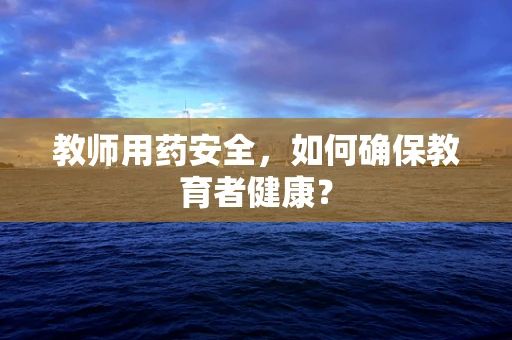 教师用药安全，如何确保教育者健康？