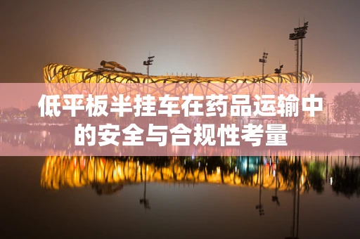 低平板半挂车在药品运输中的安全与合规性考量