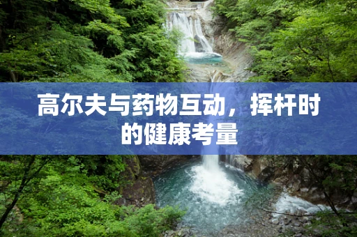 高尔夫与药物互动，挥杆时的健康考量