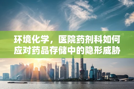 环境化学，医院药剂科如何应对药品存储中的隐形威胁？