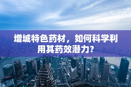 增城特色药材，如何科学利用其药效潜力？