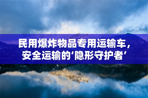 民用爆炸物品专用运输车，安全运输的‘隐形守护者’