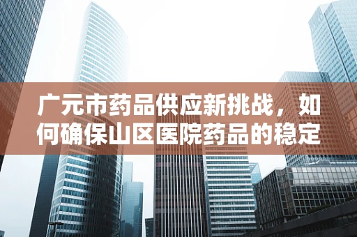 广元市药品供应新挑战，如何确保山区医院药品的稳定与高效配送？