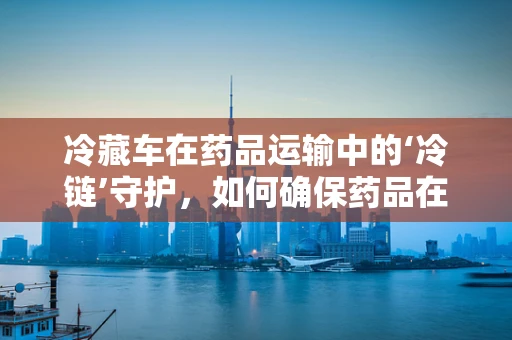 冷藏车在药品运输中的‘冷链’守护，如何确保药品在运输中的稳定性？