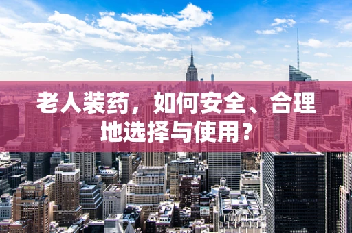 老人装药，如何安全、合理地选择与使用？