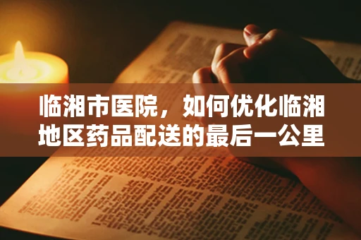 临湘市医院，如何优化临湘地区药品配送的最后一公里？