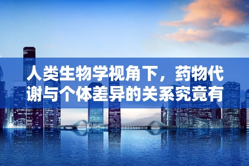 人类生物学视角下，药物代谢与个体差异的关系究竟有多深？