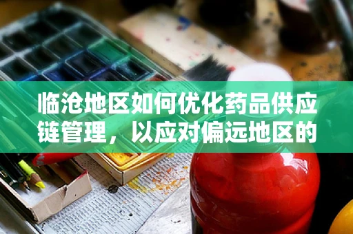 临沧地区如何优化药品供应链管理，以应对偏远地区的特殊挑战？