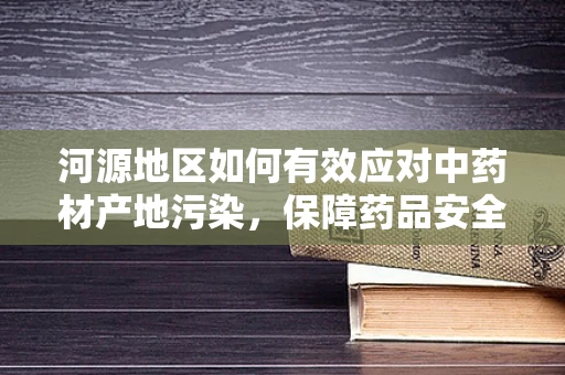 河源地区如何有效应对中药材产地污染，保障药品安全？