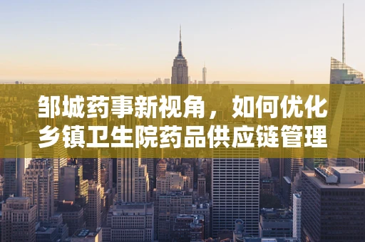 邹城药事新视角，如何优化乡镇卫生院药品供应链管理？