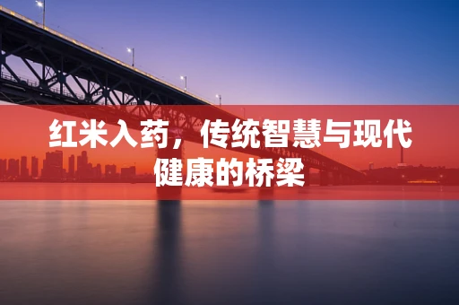 红米入药，传统智慧与现代健康的桥梁