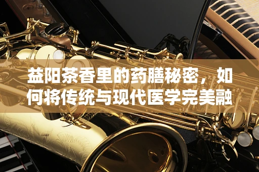 益阳茶香里的药膳秘密，如何将传统与现代医学完美融合？
