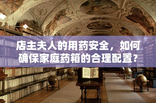 店主夫人的用药安全，如何确保家庭药箱的合理配置？