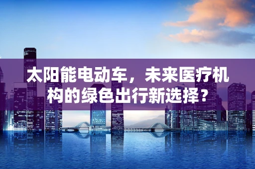 太阳能电动车，未来医疗机构的绿色出行新选择？
