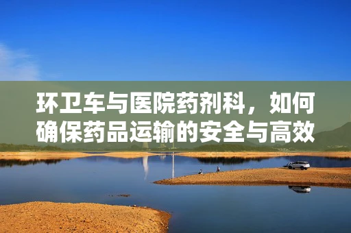 环卫车与医院药剂科，如何确保药品运输的安全与高效？
