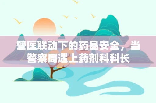 警医联动下的药品安全，当警察局遇上药剂科科长