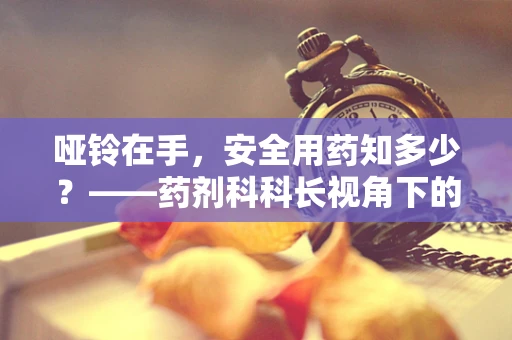 哑铃在手，安全用药知多少？——药剂科科长视角下的家庭用药安全
