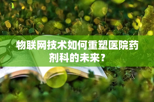 物联网技术如何重塑医院药剂科的未来？