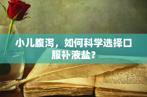 小儿腹泻，如何科学选择口服补液盐？