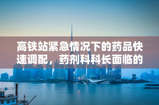 高铁站紧急情况下的药品快速调配，药剂科科长面临的挑战与应对策略