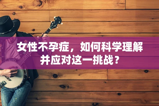 女性不孕症，如何科学理解并应对这一挑战？