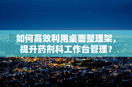 如何高效利用桌面整理架，提升药剂科工作台管理？