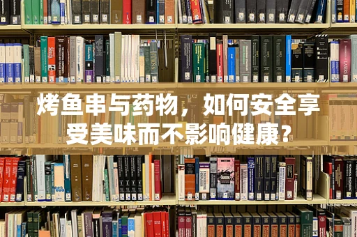烤鱼串与药物，如何安全享受美味而不影响健康？