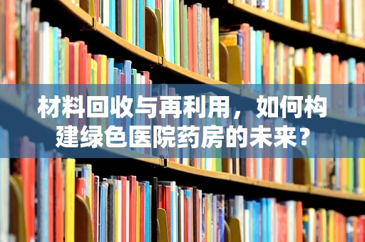 材料回收与再利用，如何构建绿色医院药房的未来？