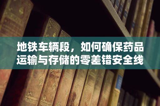 地铁车辆段，如何确保药品运输与存储的零差错安全线？