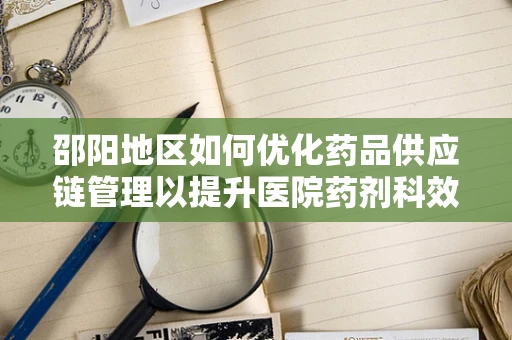邵阳地区如何优化药品供应链管理以提升医院药剂科效率？