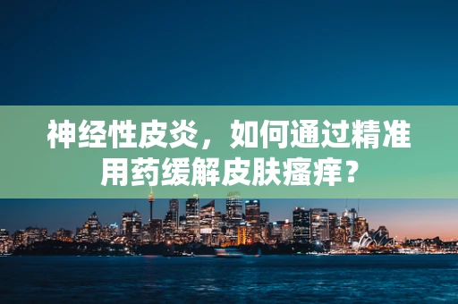 神经性皮炎，如何通过精准用药缓解皮肤瘙痒？