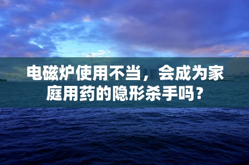 电磁炉使用不当，会成为家庭用药的隐形杀手吗？