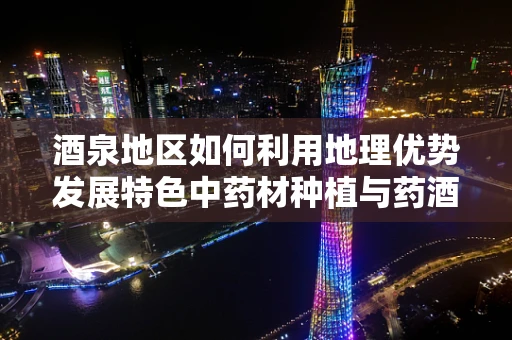 酒泉地区如何利用地理优势发展特色中药材种植与药酒产业？