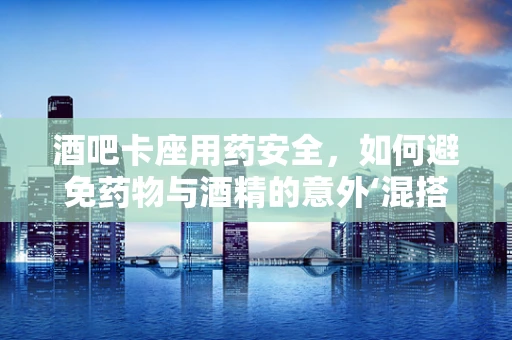 酒吧卡座用药安全，如何避免药物与酒精的意外‘混搭’？