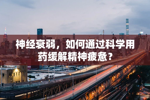 神经衰弱，如何通过科学用药缓解精神疲惫？