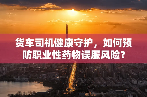 货车司机健康守护，如何预防职业性药物误服风险？