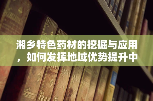 湘乡特色药材的挖掘与应用，如何发挥地域优势提升中药疗效？