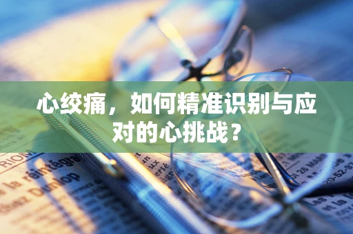 心绞痛，如何精准识别与应对的心挑战？