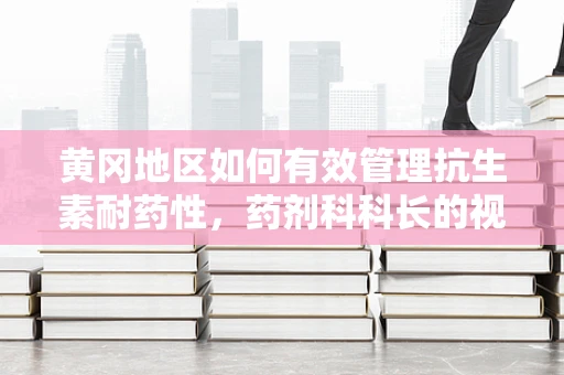 黄冈地区如何有效管理抗生素耐药性，药剂科科长的视角