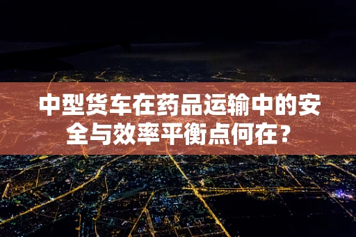 中型货车在药品运输中的安全与效率平衡点何在？