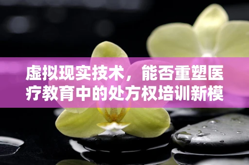 虚拟现实技术，能否重塑医疗教育中的处方权培训新模式？
