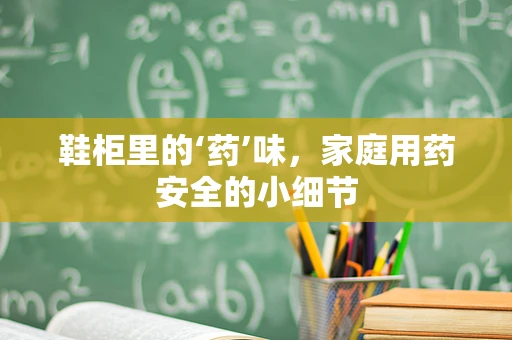 鞋柜里的‘药’味，家庭用药安全的小细节