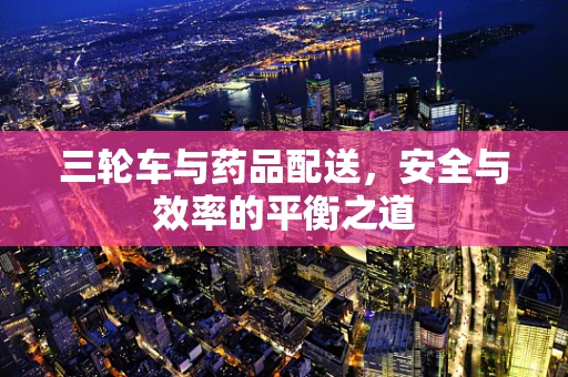三轮车与药品配送，安全与效率的平衡之道